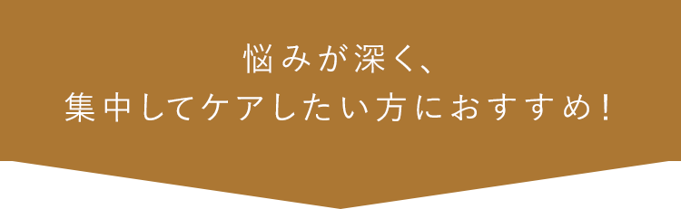 悩みが深く、集中してケアしたい方におすすめ！