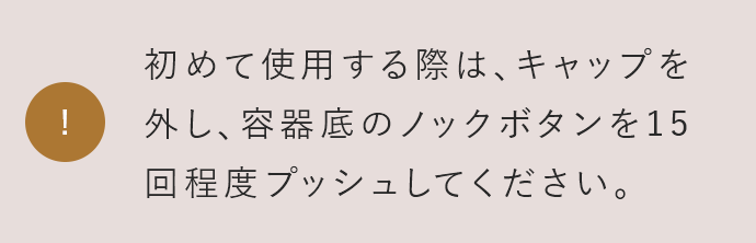 初めて使用する際は、キャップを外し、容器底のノックボタンを15回程度プッシュしてください。