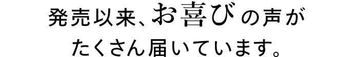 発売以来、お喜びの声がたくさん届いています。