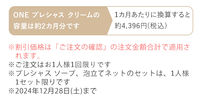 ※割引価格は「ご注文の確認」の注文金額合計で適用されます。※ご注文はお1人様1回限りです ※プレシャス ソープ、泡立てネットのセットは、1人様1セット限りです ※2024年12月28日(土)まで