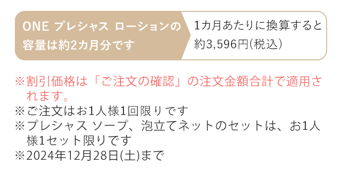 ※割引価格は「ご注文の確認」の注文金額合計で適用されます。※ご注文はお1人様1回限りです ※プレシャス ソープ、泡立てネットのセットは、お1人様1セット限りです ※2024年12月28日(土)まで