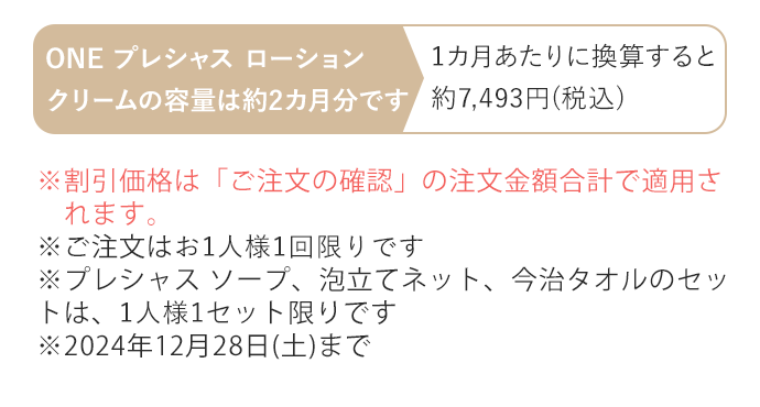 ※割引価格は「ご注文の確認」の注文金額合計で適用されます。※ご注文はお1人様1回限りです　※プレシャス ソープ、泡立てネット、今治タオルのセットは、1人様1セット限りです　※2024年12月28日(土)まで