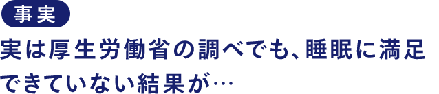 事実 実は厚生労働省の調べでも、睡眠に満足できていない結果が…