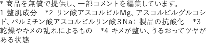 * 商品を無償で提供し、一部コメントを編集しています。1 整肌成分　*2 リン酸アスコルビルMg、アスコルビルグルコシド、パルミチン酸アスコルビルリン酸３Na：製品の抗酸化　*3  乾燥やキメの乱れによるもの　*4 キメが整い、うるおってツヤがある状態