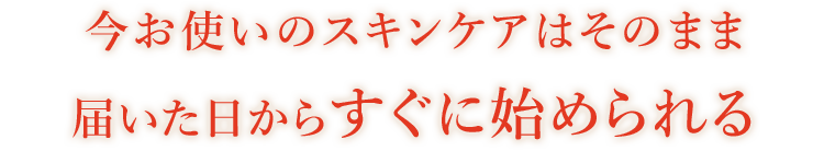 今お使いのスキンケアはそのまま届いた日からすぐに始められる