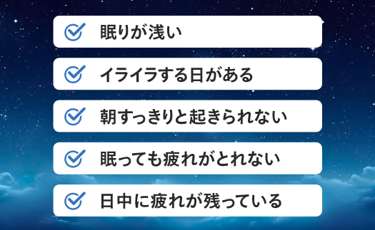 朝すっきりと起きられない 眠りが浅い イライラする日がある 寝起きが困難 眠っても疲れがとれない 日中に疲れが残っている