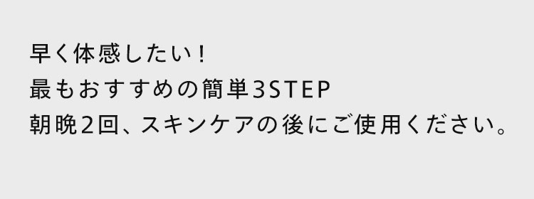 早く体感したい！最もおすすめの簡単3STEP。朝晩2回、スキンケアの後にご使用ください。