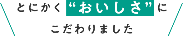 とにかく “おいしさ” にこだわりました