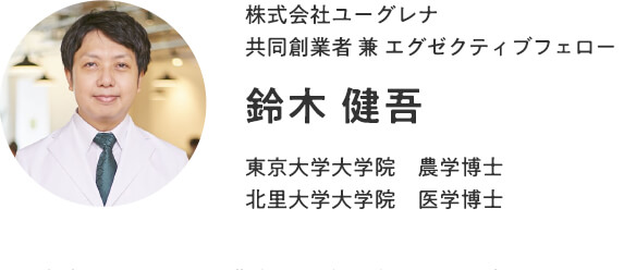 株式会社ユーグレナ　共同創業者 兼 エグゼクティブフェロー　鈴木 健吾　東京大学大学院 農学博士　北里大学大学院 医学博士