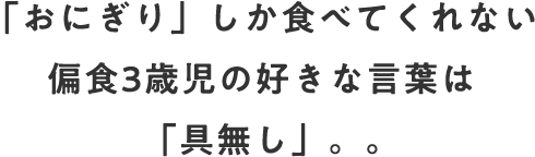 「おにぎり」しか食べてくれない偏食3歳児の好きな言葉は「具無し」。。