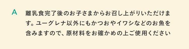 離乳食完了後のお子さまからお召し上がりいただけます。ユーグレナ以外にもかつおやイワシなどのお魚を含みますので、原材料をお確かめの上ご使用ください。