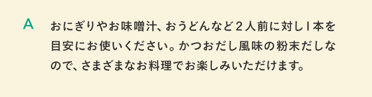 おにぎりやお味噌汁、おうどんなど２人前に対し１本を目安にお使いください。かつおだし風味の粉末だしなので、さまざまなお料理でお楽しみいただけます。