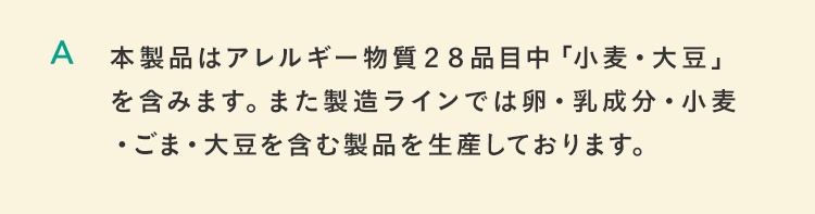 本製品はアレルギー物質２８品目中「小麦・大豆」を含みます。また製造ラインでは卵・乳成分・小麦・ごま・大豆を含む製品を生産しております。