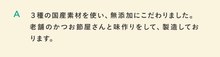 ３種の国産素材を使い、無添加にこだわりました。老舗のかつお節屋さんと味作りをして、製造しております。