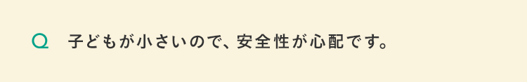 子どもが小さいので、安全性が心配です。