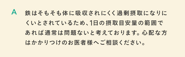 鉄はそもそも体に吸収されにくく過剰摂取になりにくいとされているため、一日の摂取目安量の範囲であれば通常は問題ないと考えております。心配な方はかかりつけのお医者様へご相談ください。