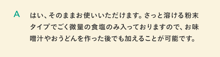 はい、そのままお使いいただけます。さっと溶ける粉末タイプでごく微量の食塩のみ入っておりますので、お味噌汁やおうどんを作った後でも加えることが可能です。