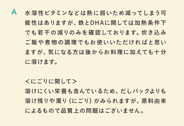 水溶性ビタミンなどは熱に弱いため減ってしまう可能性はありますが、鉄とDHAに関しては加熱条件下でも若干の減りのみを確認しております。炊き込みご飯や煮物の調理でもお使いいただければと思いますが、気になる方は後からお料理に加えても十分に溶けます。